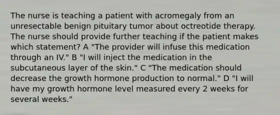 The nurse is teaching a patient with acromegaly from an unresectable benign pituitary tumor about octreotide therapy. The nurse should provide further teaching if the patient makes which statement? A "The provider will infuse this medication through an IV." B "I will inject the medication in the subcutaneous layer of the skin." C "The medication should decrease the growth hormone production to normal." D "I will have my growth hormone level measured every 2 weeks for several weeks."