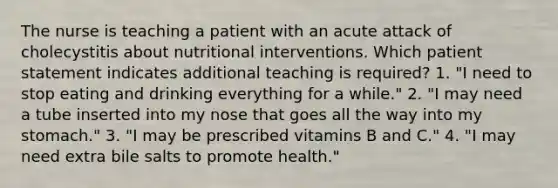 The nurse is teaching a patient with an acute attack of cholecystitis about nutritional interventions. Which patient statement indicates additional teaching is required? 1. "I need to stop eating and drinking everything for a while." 2. "I may need a tube inserted into my nose that goes all the way into my stomach." 3. "I may be prescribed vitamins B and C." 4. "I may need extra bile salts to promote health."