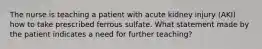 The nurse is teaching a patient with acute kidney injury (AKI) how to take prescribed ferrous sulfate. What statement made by the patient indicates a need for further teaching?