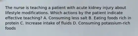 The nurse is teaching a patient with acute kidney injury about lifestyle modifications. Which actions by the patient indicate effective teaching? A. Consuming less salt B. Eating foods rich in protein C. Increase intake of fluids D. Consuming potassium-rich foods