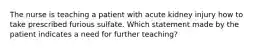 The nurse is teaching a patient with acute kidney injury how to take prescribed furious sulfate. Which statement made by the patient indicates a need for further teaching?