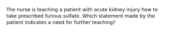 The nurse is teaching a patient with acute kidney injury how to take prescribed furious sulfate. Which statement made by the patient indicates a need for further teaching?