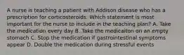 A nurse is teaching a patient with Addison disease who has a prescription for corticosteroids. Which statement is most important for the nurse to include in the teaching plan? A. Take the medication every day B. Take the medicaiton on an empty stomach C. Stop the medication if gastrointestinal symptoms appear D. Double the medication during stressful events