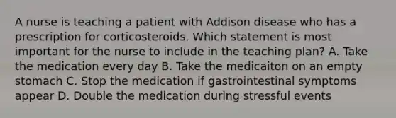 A nurse is teaching a patient with Addison disease who has a prescription for corticosteroids. Which statement is most important for the nurse to include in the teaching plan? A. Take the medication every day B. Take the medicaiton on an empty stomach C. Stop the medication if gastrointestinal symptoms appear D. Double the medication during stressful events