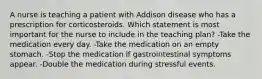 A nurse is teaching a patient with Addison disease who has a prescription for corticosteroids. Which statement is most important for the nurse to include in the teaching plan? -Take the medication every day. -Take the medication on an empty stomach. -Stop the medication if gastrointestinal symptoms appear. -Double the medication during stressful events.