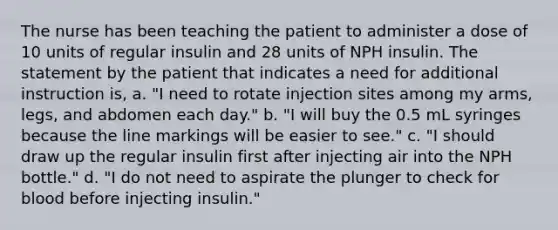 The nurse has been teaching the patient to administer a dose of 10 units of regular insulin and 28 units of NPH insulin. The statement by the patient that indicates a need for additional instruction is, a. "I need to rotate injection sites among my arms, legs, and abdomen each day." b. "I will buy the 0.5 mL syringes because the line markings will be easier to see." c. "I should draw up the regular insulin first after injecting air into the NPH bottle." d. "I do not need to aspirate the plunger to check for blood before injecting insulin."