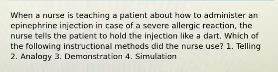 When a nurse is teaching a patient about how to administer an epinephrine injection in case of a severe allergic reaction, the nurse tells the patient to hold the injection like a dart. Which of the following instructional methods did the nurse use? 1. Telling 2. Analogy 3. Demonstration 4. Simulation