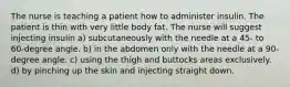 The nurse is teaching a patient how to administer insulin. The patient is thin with very little body fat. The nurse will suggest injecting insulin a) subcutaneously with the needle at a 45- to 60-degree angle. b) in the abdomen only with the needle at a 90-degree angle. c) using the thigh and buttocks areas exclusively. d) by pinching up the skin and injecting straight down.