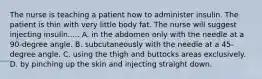 The nurse is teaching a patient how to administer insulin. The patient is thin with very little body fat. The nurse will suggest injecting insulin..... A. in the abdomen only with the needle at a 90-degree angle. B. subcutaneously with the needle at a 45-degree angle. C. using the thigh and buttocks areas exclusively. D. by pinching up the skin and injecting straight down.