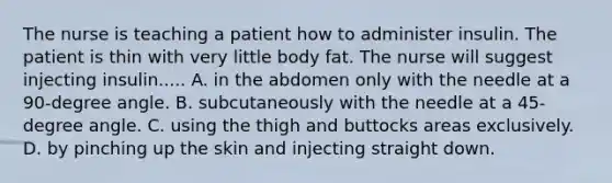 The nurse is teaching a patient how to administer insulin. The patient is thin with very little body fat. The nurse will suggest injecting insulin..... A. in the abdomen only with the needle at a 90-degree angle. B. subcutaneously with the needle at a 45-degree angle. C. using the thigh and buttocks areas exclusively. D. by pinching up the skin and injecting straight down.