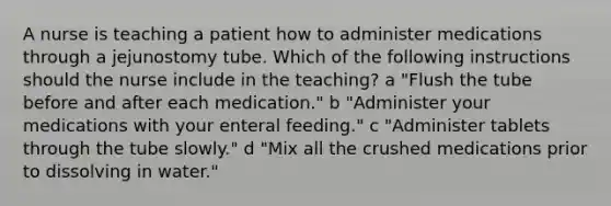 A nurse is teaching a patient how to administer medications through a jejunostomy tube. Which of the following instructions should the nurse include in the teaching? a "Flush the tube before and after each medication." b "Administer your medications with your enteral feeding." c "Administer tablets through the tube slowly." d "Mix all the crushed medications prior to dissolving in water."