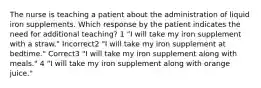 The nurse is teaching a patient about the administration of liquid iron supplements. Which response by the patient indicates the need for additional teaching? 1 "I will take my iron supplement with a straw." Incorrect2 "I will take my iron supplement at bedtime." Correct3 "I will take my iron supplement along with meals." 4 "I will take my iron supplement along with orange juice."