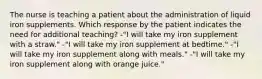 The nurse is teaching a patient about the administration of liquid iron supplements. Which response by the patient indicates the need for additional teaching? -"I will take my iron supplement with a straw." -"I will take my iron supplement at bedtime." -"I will take my iron supplement along with meals." -"I will take my iron supplement along with orange juice."