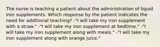 The nurse is teaching a patient about the administration of liquid iron supplements. Which response by the patient indicates the need for additional teaching? -"I will take my iron supplement with a straw." -"I will take my iron supplement at bedtime." -"I will take my iron supplement along with meals." -"I will take my iron supplement along with orange juice."