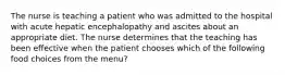 The nurse is teaching a patient who was admitted to the hospital with acute hepatic encephalopathy and ascites about an appropriate diet. The nurse determines that the teaching has been effective when the patient chooses which of the following food choices from the menu?