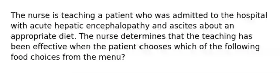 The nurse is teaching a patient who was admitted to the hospital with acute hepatic encephalopathy and ascites about an appropriate diet. The nurse determines that the teaching has been effective when the patient chooses which of the following food choices from the menu?