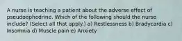A nurse is teaching a patient about the adverse effect of pseudoephedrine. Which of the following should the nurse include? (Select all that apply.) a) Restlessness b) Bradycardia c) Insomnia d) Muscle pain e) Anxiety