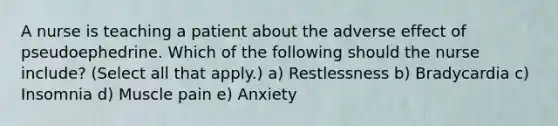 A nurse is teaching a patient about the adverse effect of pseudoephedrine. Which of the following should the nurse include? (Select all that apply.) a) Restlessness b) Bradycardia c) Insomnia d) Muscle pain e) Anxiety