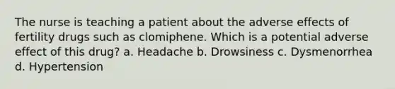 The nurse is teaching a patient about the adverse effects of fertility drugs such as clomiphene. Which is a potential adverse effect of this drug? a. Headache b. Drowsiness c. Dysmenorrhea d. Hypertension