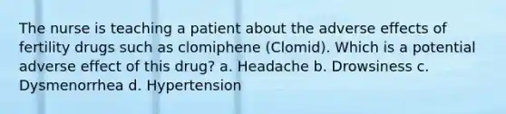 The nurse is teaching a patient about the adverse effects of fertility drugs such as clomiphene (Clomid). Which is a potential adverse effect of this drug? a. Headache b. Drowsiness c. Dysmenorrhea d. Hypertension