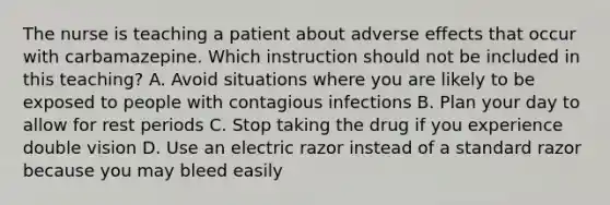 The nurse is teaching a patient about adverse effects that occur with carbamazepine. Which instruction should not be included in this teaching? A. Avoid situations where you are likely to be exposed to people with contagious infections B. Plan your day to allow for rest periods C. Stop taking the drug if you experience double vision D. Use an electric razor instead of a standard razor because you may bleed easily