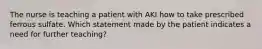 The nurse is teaching a patient with AKI how to take prescribed ferrous sulfate. Which statement made by the patient indicates a need for further teaching?