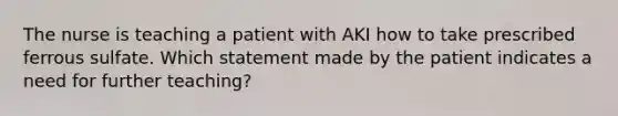 The nurse is teaching a patient with AKI how to take prescribed ferrous sulfate. Which statement made by the patient indicates a need for further teaching?