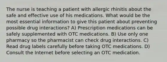 The nurse is teaching a patient with allergic rhinitis about the safe and effective use of his medications. What would be the most essential information to give this patient about preventing possible drug interactions? A) Prescription medications can be safely supplemented with OTC medications. B) Use only one pharmacy so the pharmacist can check drug interactions. C) Read drug labels carefully before taking OTC medications. D) Consult the Internet before selecting an OTC medication.