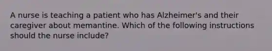 A nurse is teaching a patient who has Alzheimer's and their caregiver about memantine. Which of the following instructions should the nurse include?