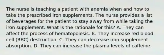 The nurse is teaching a patient with anemia when and how to take the prescribed iron supplements. The nurse provides a list of beverages for the patient to stay away from while taking the iron supplement. What is the rationale for this? A. They can affect the process of hematopoiesis. B. They increase red blood cell (RBC) destruction. C. They can decrease iron supplement absorption. D. They can increase the plasma levels of caffeine.