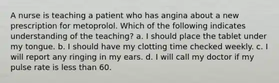 A nurse is teaching a patient who has angina about a new prescription for metoprolol. Which of the following indicates understanding of the teaching? a. I should place the tablet under my tongue. b. I should have my clotting time checked weekly. c. I will report any ringing in my ears. d. I will call my doctor if my pulse rate is less than 60.