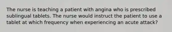 The nurse is teaching a patient with angina who is prescribed sublingual tablets. The nurse would instruct the patient to use a tablet at which frequency when experiencing an acute attack?