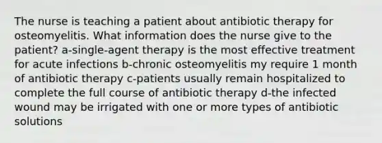 The nurse is teaching a patient about antibiotic therapy for osteomyelitis. What information does the nurse give to the patient? a-single-agent therapy is the most effective treatment for acute infections b-chronic osteomyelitis my require 1 month of antibiotic therapy c-patients usually remain hospitalized to complete the full course of antibiotic therapy d-the infected wound may be irrigated with one or more types of antibiotic solutions