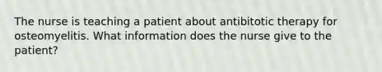 The nurse is teaching a patient about antibitotic therapy for osteomyelitis. What information does the nurse give to the patient?