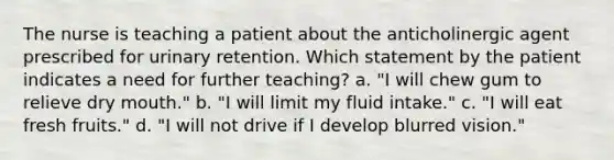 The nurse is teaching a patient about the anticholinergic agent prescribed for urinary retention. Which statement by the patient indicates a need for further teaching? a. "I will chew gum to relieve dry mouth." b. "I will limit my fluid intake." c. "I will eat fresh fruits." d. "I will not drive if I develop blurred vision."