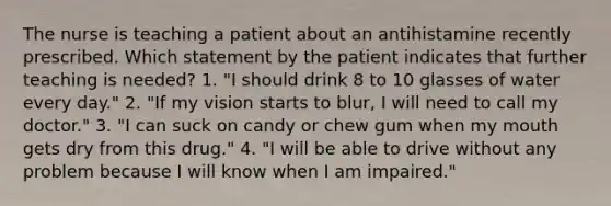 The nurse is teaching a patient about an antihistamine recently prescribed. Which statement by the patient indicates that further teaching is needed? 1. "I should drink 8 to 10 glasses of water every day." 2. "If my vision starts to blur, I will need to call my doctor." 3. "I can suck on candy or chew gum when my mouth gets dry from this drug." 4. "I will be able to drive without any problem because I will know when I am impaired."