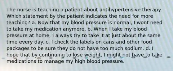 The nurse is teaching a patient about antihypertensive therapy. Which statement by the patient indicates the need for more teaching? a. Now that my blood pressure is normal, I wont need to take my medication anymore. b. When I take my blood pressure at home, I always try to take it at just about the same time every day. c. I check the labels on cans and other food packages to be sure they do not have too much sodium. d. I hope that by continuing to lose weight, I might not have to take medications to manage my high blood pressure.