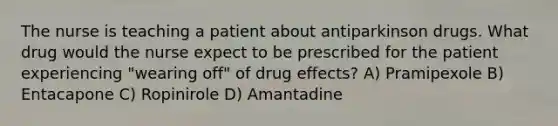 The nurse is teaching a patient about antiparkinson drugs. What drug would the nurse expect to be prescribed for the patient experiencing "wearing off" of drug effects? A) Pramipexole B) Entacapone C) Ropinirole D) Amantadine