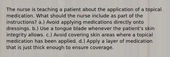 The nurse is teaching a patient about the application of a topical medication. What should the nurse include as part of the instructions? a.) Avoid applying medications directly onto dressings. b.) Use a tongue blade whenever the patient's skin integrity allows. c.) Avoid covering skin areas where a topical medication has been applied. d.) Apply a layer of medication that is just thick enough to ensure coverage.