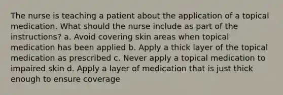 The nurse is teaching a patient about the application of a topical medication. What should the nurse include as part of the instructions? a. Avoid covering skin areas when topical medication has been applied b. Apply a thick layer of the topical medication as prescribed c. Never apply a topical medication to impaired skin d. Apply a layer of medication that is just thick enough to ensure coverage