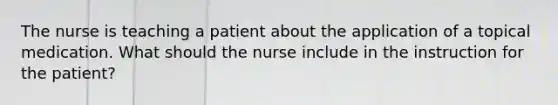 The nurse is teaching a patient about the application of a topical medication. What should the nurse include in the instruction for the patient?