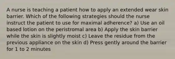 A nurse is teaching a patient how to apply an extended wear skin barrier. Which of the following strategies should the nurse instruct the patient to use for maximal adherence? a) Use an oil based lotion on the peristromal area b) Apply the skin barrier while the skin is slightly moist c) Leave the residue from the previous appliance on the skin d) Press gently around the barrier for 1 to 2 minutes