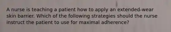 A nurse is teaching a patient how to apply an extended-wear skin barrier. Which of the following strategies should the nurse instruct the patient to use for maximal adherence?