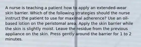 A nurse is teaching a patient how to apply an extended-wear skin barrier. Which of the following strategies should the nurse instruct the patient to use for maximal adherence? Use an oil-based lotion on the peristomal area. Apply the skin barrier while the skin is slightly moist. Leave the residue from the previous appliance on the skin. Press gently around the barrier for 1 to 2 minutes.