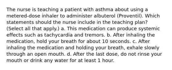 The nurse is teaching a patient with asthma about using a metered-dose inhaler to administer albuterol (Proventil). Which statements should the nurse include in the teaching plan? (Select all that apply.) a. This medication can produce systemic effects such as tachycardia and tremors. b. After inhaling the medication, hold your breath for about 10 seconds. c. After inhaling the medication and holding your breath, exhale slowly through an open mouth. d. After the last dose, do not rinse your mouth or drink any water for at least 1 hour.