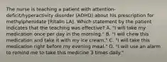 The nurse is teaching a patient with attention-deficit/hyperactivity disorder (ADHD) about his prescription for methylphenidate [Ritalin LA]. Which statement by the patient indicates that the teaching was effective? A. "I will take my medication once per day in the morning." B. "I will chew this medication and take it with my ice cream." C. "I will take this medication right before my evening meal." D. "I will use an alarm to remind me to take this medicine 3 times daily."