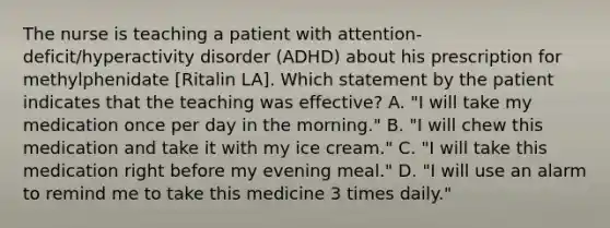 The nurse is teaching a patient with attention-deficit/hyperactivity disorder (ADHD) about his prescription for methylphenidate [Ritalin LA]. Which statement by the patient indicates that the teaching was effective? A. "I will take my medication once per day in the morning." B. "I will chew this medication and take it with my ice cream." C. "I will take this medication right before my evening meal." D. "I will use an alarm to remind me to take this medicine 3 times daily."