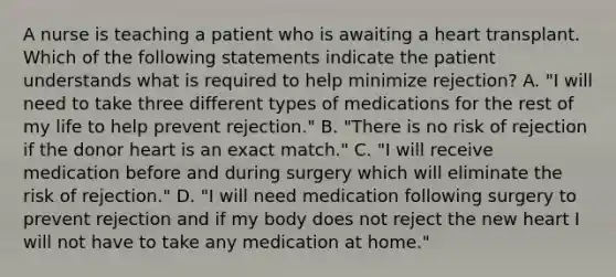 A nurse is teaching a patient who is awaiting a heart transplant. Which of the following statements indicate the patient understands what is required to help minimize rejection? A. "I will need to take three different types of medications for the rest of my life to help prevent rejection." B. "There is no risk of rejection if the donor heart is an exact match." C. "I will receive medication before and during surgery which will eliminate the risk of rejection." D. "I will need medication following surgery to prevent rejection and if my body does not reject the new heart I will not have to take any medication at home."