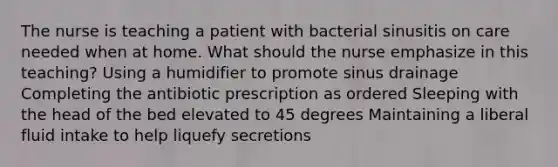 The nurse is teaching a patient with bacterial sinusitis on care needed when at home. What should the nurse emphasize in this teaching? Using a humidifier to promote sinus drainage Completing the antibiotic prescription as ordered Sleeping with the head of the bed elevated to 45 degrees Maintaining a liberal fluid intake to help liquefy secretions