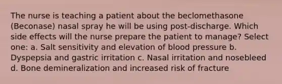 The nurse is teaching a patient about the beclomethasone (Beconase) nasal spray he will be using post-discharge. Which side effects will the nurse prepare the patient to manage? Select one: a. Salt sensitivity and elevation of blood pressure b. Dyspepsia and gastric irritation c. Nasal irritation and nosebleed d. Bone demineralization and increased risk of fracture